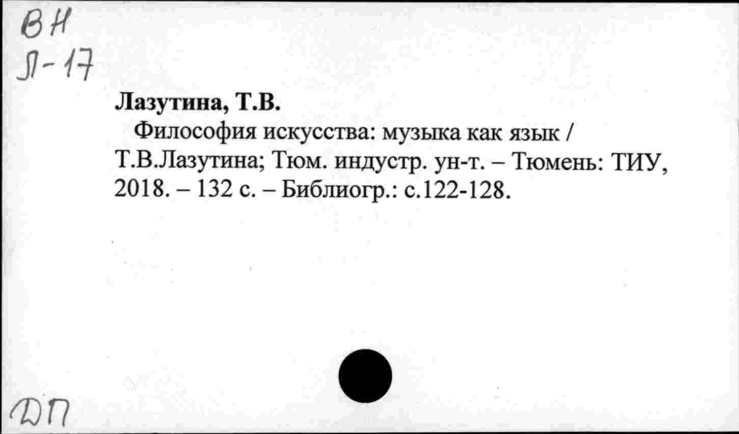 ﻿ей
л-Я
Лазутина, Т.В.
Философия искусства: музыка как язык / Т.В.Лазутина; Тюм. индустр. ун-т. - Тюмень: ТИУ, 2018. - 132 с. -Библиогр.: с.122-128.
